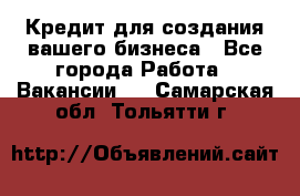 Кредит для создания вашего бизнеса - Все города Работа » Вакансии   . Самарская обл.,Тольятти г.